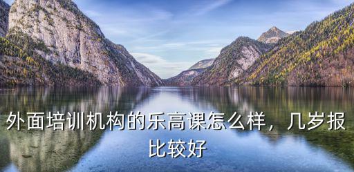 外面培训机构的乐高课怎么样，几岁报比较好
