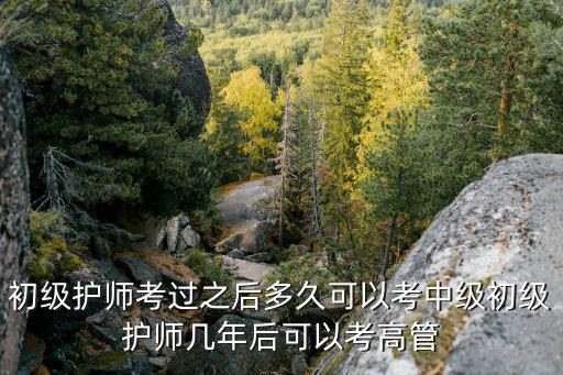 初级护师考过之后多久可以考中级初级护师几年后可以考高管
