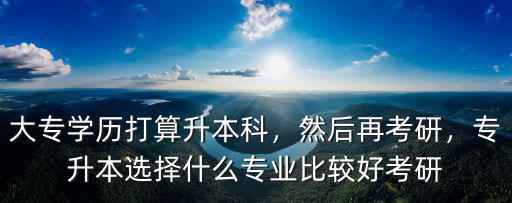 大专学历打算升本科，然后再考研，专升本选择什么专业比较好考研