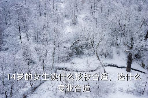 女生读技校读什么专业好,14岁的女生读什么技校合适