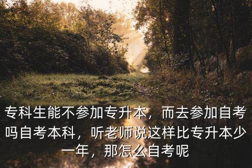 专科生能不参加专升本，而去参加自考吗自考本科，听老师说这样比专升本少一年，那怎么自考呢