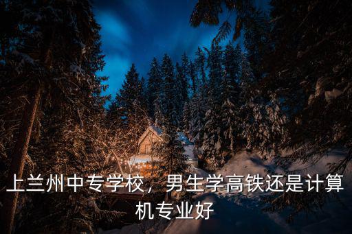 上兰州中专学校，男生学高铁还是计算机专业好