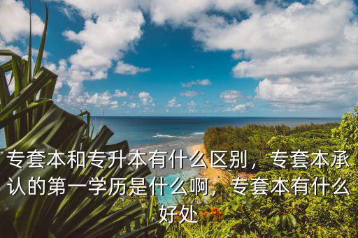 专套本和专升本有什么区别，专套本承认的第一学历是什么啊，专套本有什么好处