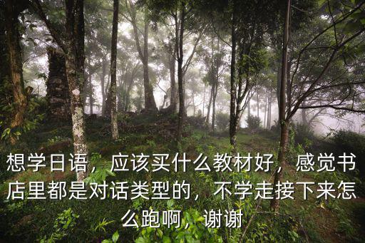 想学日语，应该买什么教材好，感觉书店里都是对话类型的，不学走接下来怎么跑啊，谢谢