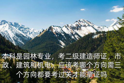 本科是园林专业，考二级建造师证，市政、建筑和机电，应该考哪个方向需三个方向都要考过关才能拿证吗