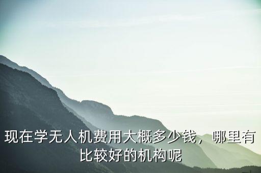 现在学无人机费用大概多少钱，哪里有比较好的机构呢