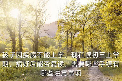 孩子因疾病不能上学，现在读初三上学期，病好后能否复读，需要哪些手续有哪些注意事项