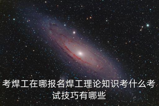 考焊工在哪报名焊工理论知识考什么考试技巧有哪些