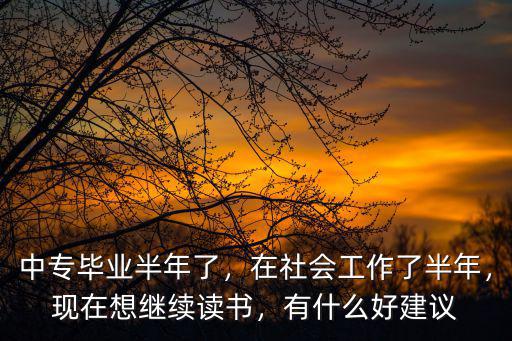 中专毕业半年了，在社会工作了半年，现在想继续读书，有什么好建议