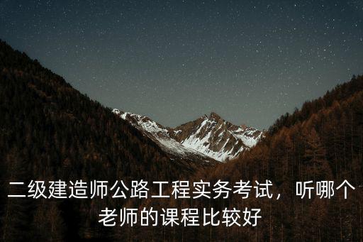 二级建造师公路工程实务考试，听哪个老师的课程比较好