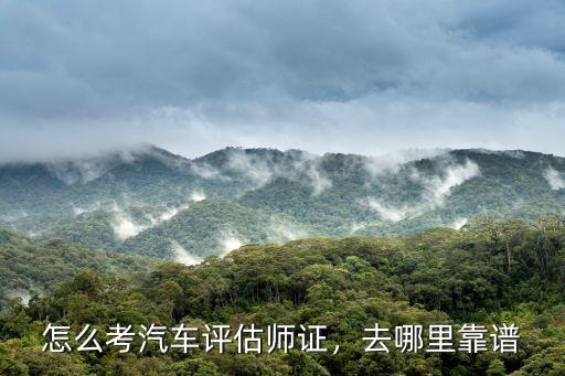 怎么考汽车评估师证，去哪里靠谱