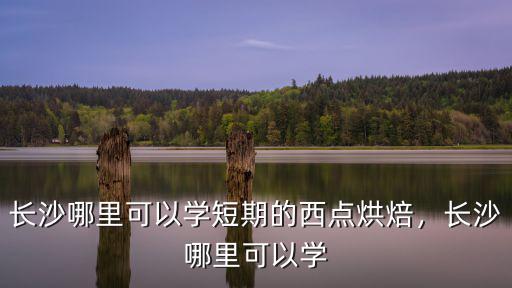长沙哪里可以学短期的西点烘焙，长沙哪里可以学