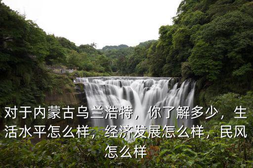 对于内蒙古乌兰浩特，你了解多少，生活水平怎么样，经济发展怎么样，民风怎么样