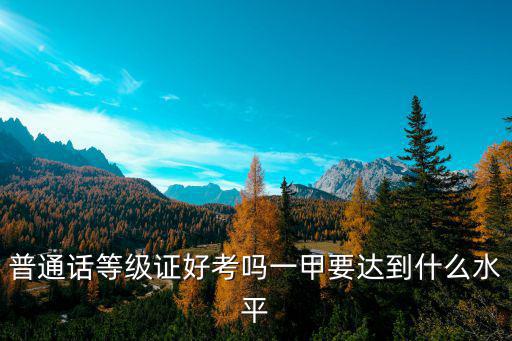普通话等级证好考吗一甲要达到什么水平