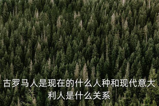 古罗马人是现在的什么人种和现代意大利人是什么关系