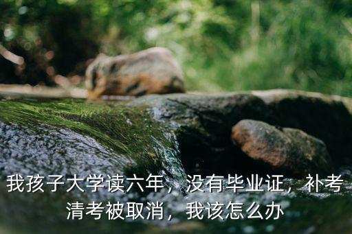 我孩子大学读六年，没有毕业证，补考清考被取消，我该怎么办