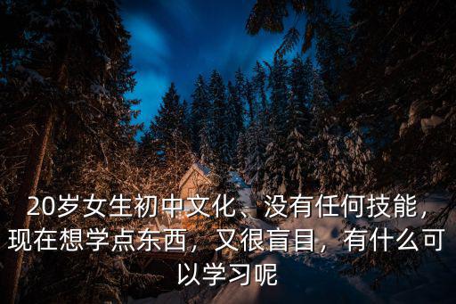 20岁女生初中文化、没有任何技能，现在想学点东西，又很盲目，有什么可以学习呢