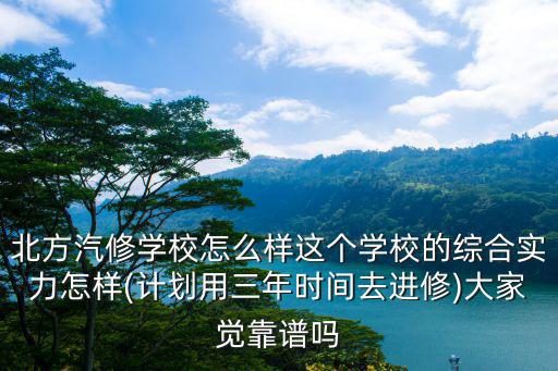 北方汽修学校怎么样这个学校的综合实力怎样(计划用三年时间去进修)大家觉靠谱吗