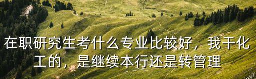 在职研究生考什么专业比较好，我干化工的，是继续本行还是转管理