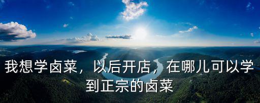 我想学卤菜，以后开店，在哪儿可以学到正宗的卤菜