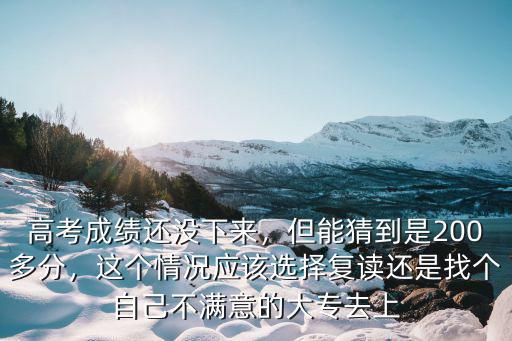 高考成绩还没下来，但能猜到是200多分，这个情况应该选择复读还是找个自己不满意的大专去上