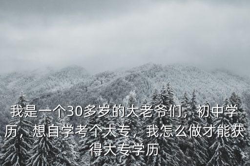 我是一个30多岁的大老爷们，初中学历，想自学考个大专，我怎么做才能获得大专学历