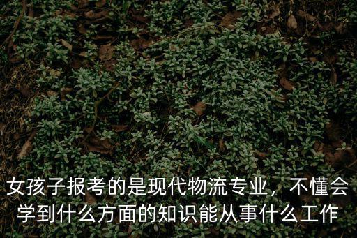 现代物流专业是学什么的,女孩子报考的是现代物流专业
