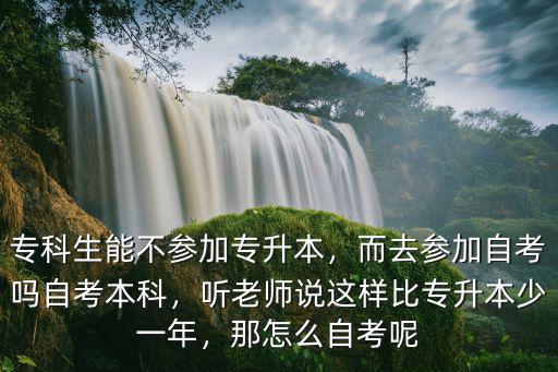 专科生能不参加专升本，而去参加自考吗自考本科，听老师说这样比专升本少一年，那怎么自考呢