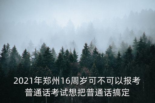2021年郑州16周岁可不可以报考普通话考试想把普通话搞定