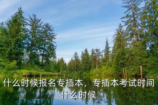 专插本怎么时间开始报名,专插本考试时间什么时候