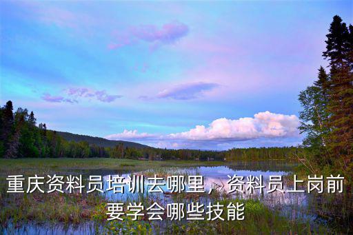 重庆资料员培训去哪里，资料员上岗前要学会哪些技能