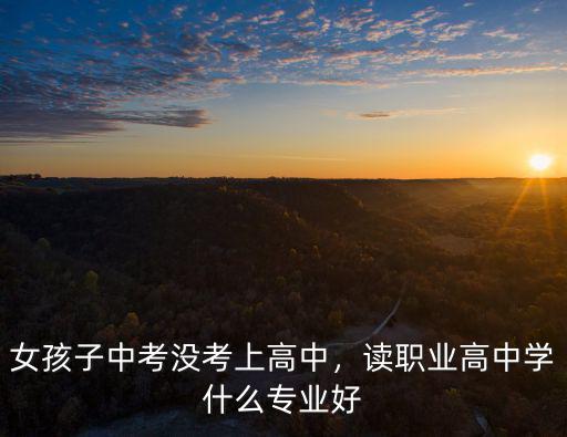 女孩子职高学什么专业,女生上职高学什么专业最好