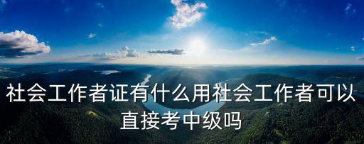 社会工作者证有什么用社会工作者可以直接考中级吗