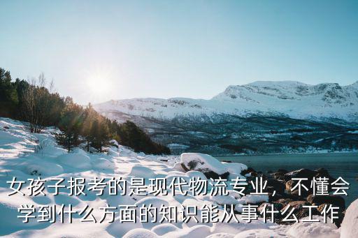 大专的现代物流学什么,女孩子报考的是现代物流专业