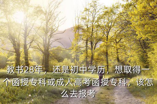 教书28年，还是初中学历，想取得一个函授专科或成人高考函授专科，该怎么去报考