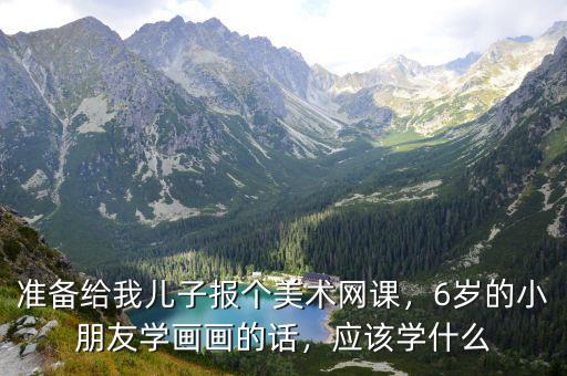 准备给我儿子报个美术网课，6岁的小朋友学画画的话，应该学什么