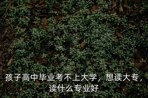 专科大学读什么专业好,大学专科学什么专业好