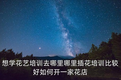 想学花艺培训去哪里哪里插花培训比较好如何开一家花店