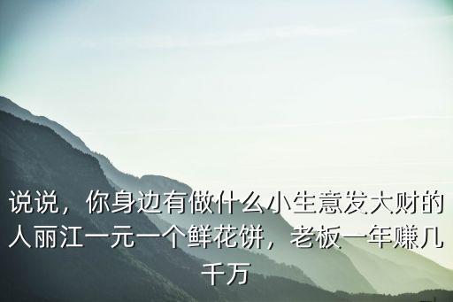 说说，你身边有做什么小生意发大财的人丽江一元一个鲜花饼，老板一年赚几千万