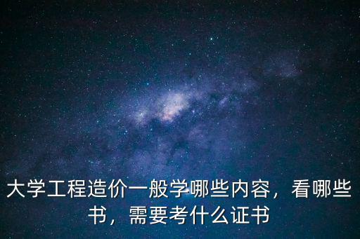 大学工程造价一般学哪些内容，看哪些书，需要考什么证书