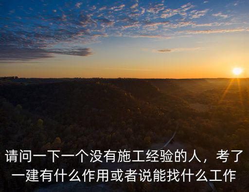 请问一下一个没有施工经验的人，考了一建有什么作用或者说能找什么工作