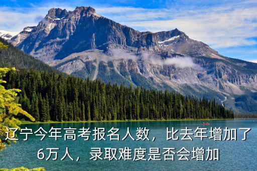 辽宁今年高考报名人数，比去年增加了6万人，录取难度是否会增加