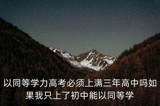 同等学力可以考多少年，以同等学力高考必须上满三年高中吗如果我只上了初中能以同等学