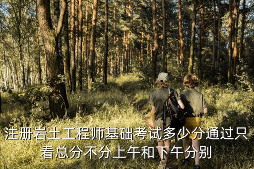 注册岩土工程师基础多少分过，注册岩土工程师基础考试多少分通过只看总分不分上午和下午分别