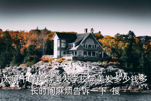 太原千峰美容美发学校学美发多少钱多长时间麻烦告诉一下  搜