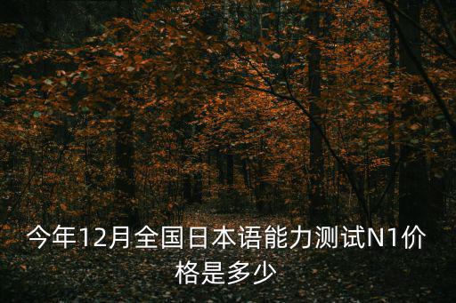 今年12月全国日本语能力测试N1价格是多少