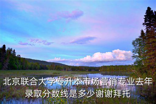 北京联合大学专升本市场营销专业去年录取分数线是多少谢谢拜托