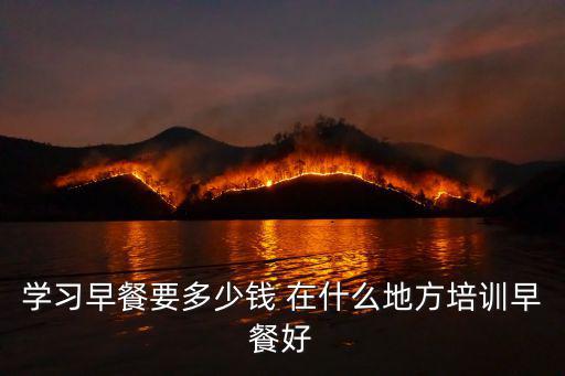 学习早餐要多少钱 在什么地方培训早餐好
