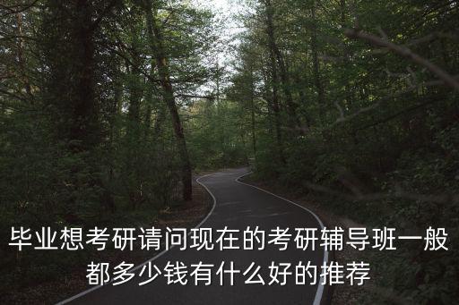 毕业想考研请问现在的考研辅导班一般都多少钱有什么好的推荐