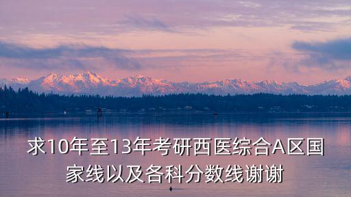 求10年至13年考研西医综合A区国家线以及各科分数线谢谢